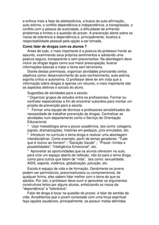 e enfoca mais a fase da adolescência, a busca da auto-afirmação,
auto-estima, o conflito dependência e independência, a transgressão, o
conflito com a pessoa de autoridade, a dificuldade de enfrentar
problemas e limites e a questão do prazer. A prevenção alerta sobre os
riscos de tolerância e dependência e, principalmente, focaliza a
responsabilidade pessoal pela opção a ser tomada.
Como falar de drogas com os alunos ?
Antes de tudo, o mais importante é a postura do professor frente ao
assunto, examinando seus próprios sentimentos e adotando uma
postura segura, transparente e sem preconceitos. Na abordagem deve
incluir as drogas legais como sua maior preocupação, buscar
informações básicas e tratar o tema sem terrorismo.
Diante destas premissas, organizar atividades priorizando certos
objetivos como: desenvolvimento do auto-conhecimento, auto-estima,
espírito crítico e autonomia. O professor deve ter em vista que a
informação sobre drogas é apenas um recurso, o mais importante são
os aspectos afetivos e sociais do aluno.
Sugestões de atividades para a escola:
* Organizar grupos de estudos entre os profissionais. Formar ou
contratar especialistas a fim de encontrar subsídios para montar um
projeto de prevenção para a escola.
* Formar uma equipe de técnicos e professores sensibilizados da
necessidade de trabalhar prevenção às drogas. Centralizar as
atividades num departamento como o Serviço de Orientação
Educacional.
* Usar metodologia ativa e pouco acadêmica, tais como: colagens,
jograis, dramatizações, histórias em pedaços, júris simulados, etc.
* Introduzir no currículo o tema droga e realizar uma abordagem
interdisciplinar. Como exemplo, partir de temas geradores: "Tudo
que é nocivo ao homem" ; "Geração Saúde" ; "Prazer: limites e
possibilidades"; "Inteligência Emocional", etc.
* Aproveitar as oportunidades que os alunos oferecem na aula,
para criar um espaço aberto de reflexão, não só para o tema droga,
como para outros que falam de "vida", tais como: sexualidade,
AIDS, esporte, violência, globalização, poluição, etc.
Escola é espaço de vida e de formação. Geralmente os jovens
podem ser permissivos, preconceituosos ou compreensivos, de
qualquer forma, eles sabem lidar melhor com o tema do que os
adultos. Por isto, o professor deve ouvir e aproveitar os argumentos
construtivos feitos por alguns alunos, enfatizando os riscos da
"dependência" e "tolerância".
Falar de droga é tocar na questão do prazer, é falar de sentido da
vida. Acreditamos que o jovem conectado com uma força espiritual
faça opções saudáveis, principalmente, se possuir metas definidas
 