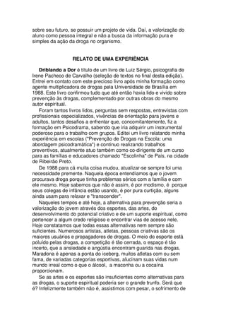 sobre seu futuro, se possuir um projeto de vida. Daí, a valorização do
aluno como pessoa integral e não a busca da informação pura e
simples da ação da droga no organismo.
RELATO DE UMA EXPERIÊNCIA
Driblando a Dor é título de um livro de Luiz Sérgio, psicografia de
Irene Pacheco de Carvalho (seleção de textos no final desta edição).
Entrei em contato com este precioso livro após minha formação como
agente multiplicadora de drogas pela Universidade de Brasília em
1988. Este livro confirmou tudo que até então havia lido e vivido sobre
prevenção às drogas, complementado por outras obras do mesmo
autor espiritual.
Foram tantos livros lidos, perguntas sem respostas, entrevistas com
profissionais especializados, vivências de orientação para jovens e
adultos, tantos desafios a enfrentar que, concomitantemente, fiz a
formação em Psicodrama, sabendo que iria adquirir um instrumental
poderoso para o trabalho com grupos. Editei um livro relatando minha
experiência em escolas ("Prevenção de Drogas na Escola: uma
abordagem psicodramática") e continuo realizando trabalhos
preventivos, atualmente atuo também como co-dirigente de um curso
para as famílias e educadores chamado "Escolinha" de Pais, na cidade
de Ribeirão Preto.
De 1988 para cá muita coisa mudou, atualizar-se sempre foi uma
necessidade premente. Naquela época entendíamos que o jovem
procurava droga porque tinha problemas sérios com a família e com
ele mesmo. Hoje sabemos que não é assim, é por modismo, é porque
seus colegas de infância estão usando, é por pura curtição, alguns
ainda usam para relaxar e "transcender".
Naqueles tempos e até hoje, a alternativa para prevenção seria a
valorização do jovem através dos esportes, das artes, do
desenvolvimento do potencial criativo e de um suporte espiritual, como
pertencer a algum credo religioso e encontrar vias de acesso nele.
Hoje constatamos que todas essas alternativas nem sempre são
suficientes. Numerosos artistas, atletas, pessoas criativas são os
maiores usuários e propagadores de drogas. O meio do esporte está
poluído pelas drogas, a competição é tão cerrada, o espaço é tão
incerto, que a ansiedade e angústia encontram guarida nas drogas.
Maradona é apenas a ponta do iceberg, muitos atletas com ou sem
fama, de variadas categorias esportivas, alucinam suas vidas num
mundo irreal como o que o álcool, a maconha ou a cocaína
proporcionam.
Se as artes e os esportes são insuficientes como alternativas para
as drogas, o suporte espiritual poderia ser o grande trunfo. Será que
é? Infelizmente também não é, assistimos com pesar, o sofrimento de
 