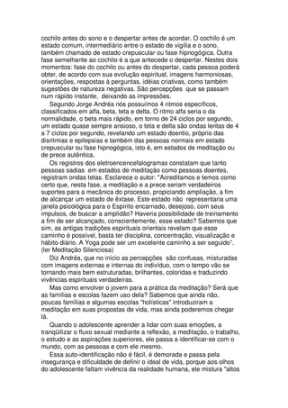 cochilo antes do sono e o despertar antes de acordar. O cochilo é um
estado comum, intermediário entre o estado de vigília e o sono,
também chamado de estado crepuscular ou fase hipnogógica. Outra
fase semelhante ao cochilo é a que antecede o despertar. Nestes dois
momentos: fase do cochilo ou antes do despertar, cada pessoa poderá
obter, de acordo com sua evolução espiritual, imagens harmoniosas,
orientações, respostas à perguntas, idéias criativas, como também
sugestões de natureza negativas. São percepções que se passam
num rápido instante, deixando as impressões.
Segundo Jorge Andréa nós possuímos 4 ritmos específicos,
classificados em alfa, beta, teta e delta. O ritmo alfa seria o da
normalidade, o beta mais rápido, em torno de 24 ciclos por segundo,
um estado quase sempre ansioso, o teta e delta são ondas lentas de 4
a 7 ciclos por segundo, revelando um estado doentio, próprio das
disritmias e epilepsias e também das pessoas normais em estado
crepuscular ou fase hipnogógica, isto é, em estados de meditação ou
de prece autêntica.
Os registros dos eletroencencefalogramas constatam que tanto
pessoas sadias em estados de meditação como pessoas doentes,
registram ondas tetas. Esclarece o autor: "Acreditamos e temos como
certo que, nesta fase, a meditação e a prece seriam verdadeiros
suportes para a mecânica do processo, propiciando ampliação, a fim
de alcançar um estado de êxtase. Este estado não representaria uma
janela psicológica para o Espírito encarnado, desejoso, com seus
impulsos, de buscar a amplidão? Haveria possibilidade de treinamento
a fim de ser alcançado, conscientemente, esse estado? Sabemos que
sim, as antigas tradições espirituais orientais revelam que esse
caminho é possível, basta ter disciplina, concentração, visualização e
hábito diário. A Yoga pode ser um excelente caminho a ser seguido”.
(ler Meditação Silenciosa)
Diz Andréa, que no início as percepções são confusas, misturadas
com imagens externas e internas do indivíduo, com o tempo vão se
tornando mais bem estruturadas, brilhantes, coloridas e traduzindo
vivências espirituais verdadeiras.
Mas como envolver o jovem para a prática da meditação? Será que
as famílias e escolas fazem uso dela? Sabemos que ainda não,
poucas famílias e algumas escolas "holísticas" introduziram a
meditação em suas propostas de vida, mas ainda poderemos chegar
lá.
Quando o adolescente aprender a lidar com suas emoções, a
tranqüilizar o fluxo sexual mediante a reflexão, a meditação, o trabalho,
o estudo e as aspirações superiores, ele passa a identificar-se com o
mundo, com as pessoas e com ele mesmo.
Essa auto-identificação não é fácil, é demorada e passa pela
insegurança e dificuldade de definir o ideal de vida, porque aos olhos
do adolescente faltam vivência da realidade humana, ele mistura "altos
 