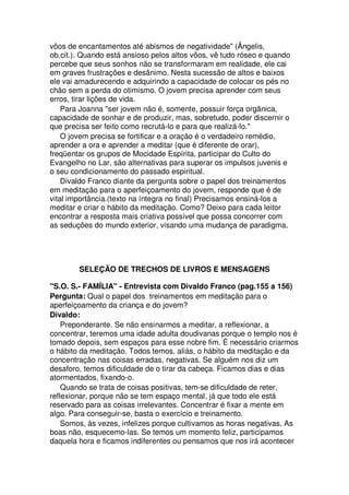 vôos de encantamentos até abismos de negatividade" (Ângelis,
ob.cit.). Quando está ansioso pelos altos vôos, vê tudo róseo e quando
percebe que seus sonhos não se transformaram em realidade, ele cai
em graves frustrações e desânimo. Nesta sucessão de altos e baixos
ele vai amadurecendo e adquirindo a capacidade de colocar os pés no
chão sem a perda do otimismo. O jovem precisa aprender com seus
erros, tirar lições de vida.
Para Joanna "ser jovem não é, somente, possuir força orgânica,
capacidade de sonhar e de produzir, mas, sobretudo, poder discernir o
que precisa ser feito como recrutá-lo e para que realizá-lo."
O jovem precisa se fortificar e a oração é o verdadeiro remédio,
aprender a ora e aprender a meditar (que é diferente de orar),
freqüentar os grupos de Mocidade Espírita, participar do Culto do
Evangelho no Lar, são alternativas para superar os impulsos juvenis e
o seu condicionamento do passado espiritual.
Divaldo Franco diante da pergunta sobre o papel dos treinamentos
em meditação para o aperfeiçoamento do jovem, responde que é de
vital importância.(texto na íntegra no final) Precisamos ensiná-los a
meditar e criar o hábito da meditação. Como? Deixo para cada leitor
encontrar a resposta mais criativa possível que possa concorrer com
as seduções do mundo exterior, visando uma mudança de paradigma.
SELEÇÃO DE TRECHOS DE LIVROS E MENSAGENS
"S.O. S.- FAMÍLIA" - Entrevista com Divaldo Franco (pag.155 a 156)
Pergunta: Qual o papel dos treinamentos em meditação para o
aperfeiçoamento da criança e do jovem?
Divaldo:
Preponderante. Se não ensinarmos a meditar, a reflexionar, a
concentrar, teremos uma idade adulta doudivanas porque o templo nos é
tomado depois, sem espaços para esse nobre fim. É necessário criarmos
o hábito da meditação. Todos temos, aliás, o hábito da meditação e da
concentração nas coisas erradas, negativas. Se alguém nos diz um
desaforo, temos dificuldade de o tirar da cabeça. Ficamos dias e dias
atormentados, fixando-o.
Quando se trata de coisas positivas, tem-se dificuldade de reter,
reflexionar, porque não se tem espaço mental, já que todo ele está
reservado para as coisas irrelevantes. Concentrar é fixar a mente em
algo. Para conseguir-se, basta o exercício e treinamento.
Somos, às vezes, infelizes porque cultivamos as horas negativas. As
boas não, esquecemo-las. Se temos um momento feliz, participamos
daquela hora e ficamos indiferentes ou pensamos que nos irá acontecer
 