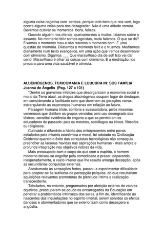 alguma coisa negativa com certeza, porque todo bem que nos vem, logo
ocorre alguma coisa para nos desagradar. Não é uma atitude correta.
Devemos cultivar os momentos bons, felizes.
Quando alguém nos ofende, queixamo-nos a muitos, falamos sobre o
assunto. No momento feliz somos egoístas, nada falamos. O que se dá?
Fixamos o momento mau e não retemos o momento bom. É uma
questão de memória. Dilatemos o momento feliz e o fruamos. Meditemos
diariamente num texto evangélico, em uma ação que iremos desenvolver
com otimismo. Digamos ___ Que maravilhoso dia de sol! Isto vai dar
certo! Maravilhoso é olhar as coisas com otimismo. E a meditação nos
prepara para uma vida saudável e otimista.
ALUCINÓGENOS, TOXICOMANIA E LOUCURA IN: SOS FAMÍLIA
Joanna de Ângelis (Pag. 127 a 131)
"Dentre os gravames infelizes que desorganizam a economia social e
moral da Terra atual, as drogas alucinógenas ocupam lugar de destaque,
em considerando a facilidade com que dominam as gerações novas,
estrangulando as esperanças humanas em relação ao futuro.
Paisagem humana triste, sombria e avassaladora, pelos miasmas
venenosos que distilam os grupos vencidos pelo uso desregrado dos
tóxicos, constitui evidência do engano a que se permitiram os
educadores do passado: pais ou mestres, sociólogos ou éticos, filósofos
ou religiosos.
Cultivado e difundido o hábito dos entorpecentes entre povos
estiolados pela miséria econômica e moral, foi adotado na Civilização
Ocidental quando o êxito das conquistas tecnológicas não conseguiu
preencher as lacunas havidas nas aspirações humanas - mais ampla e
profunda integração nos objetivos nobres da vida.
Mais preocupado com o corpo do que com o espírito, o homem
moderno deixou-se engolfar pela comodidade e prazer, deparando,
inesperadamente, o vazio interior que lhe resulta amarga decepção, após
as secundárias conquistas externas.
Acostumado às sensações fortes, passou a experimentar dificuldade
para adaptar-se às sutilezas da percepção psíquica, do que resultariam
aquisições relevantes promotoras de plenitude íntima e realização
transcendente.
Tabulados, no entanto, programados por aferição externa de valores
objetivos, preocuparam-se pouco os encarregados da Educação em
penetrar a problemática intrínseca dos seres, a fim de, identificando as
nascentes das inquietações no espírito imortal, serem solvidos os efeitos
danosos e atormentadores que se exteriorizam como desespero e
angústia.
 