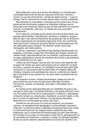 Estimulado pelo receio de enfrentar dificuldades, ou motivado pela
curiosidade decorrente da falta de madureza emocional, inicia-se o
homem no uso dos estimulantes - sempre de efeitos tóxicos -, a que se
entrega, inerme, deixando-se arrastar desde então, vencido e desditoso.
Não bastassem a leviandade e intemperança da maioria das vítimas
potenciais da toxicomania, grassam os traficantes inditosos que se
encarregam de arrebanhar catarmas que se lhes submetem ao comércio
nefando, aumentando, cada hora, os índices dos que sucumbem
irrecuperáveis.
A má imprensa, orientada quase sempre de maneira perturbante, por
pessoas atormentadas, colocada para esclarecer o problema, graças à
falta de valor e de maior conhecimento da questão por não se revestirem
os seus responsáveis da necessária segurança moral, tem contribuído
mais para torná-lo natural do que para libertar os escravizados que não
são alcançados pelos "slogans" retumbantes, porém vazios das
mensagens, sem efeito positivo.
O cinema, a televisão, o periodismo dão destaque desnecessário às
tragédias, aumentam a carga das informações que chegam vorazes às
mentes fracas, aparvalhando-as sem as confortar, empurrando-as para
as fugas espetaculares através de meandros dos tóxicos e de processos
outros dissolvente ora em voga...
Líderes da comunicação, ases da arte, da cultura, dos esportes não
se pejam de revelar que usam estimulantes que os sustentam no ápice
da fama, e, quando sucumbem, em estúpidas cenas de auto-destruição
consciente ou inconsciente são transformados em modelos dignos de
imitados, lançados como protótipos da nova era, vendendo as imagens
que enriquecem os que sobrevivem, de certo modo causadores da sua
desgraça...
Não pequeno número, incapaz de prosseguir, apaga as luzes da
glória mentirosa nas furnas imundas para onde foge: presídios,
manicômios, sarjetas, ali expiando, alucinado, a leviandade que o
mortificou...
As mentes jovens despreparadas para as realidades da guerra que
extruge em todo lugar, nos países distantes e nas praias próximas, como
nos intrincados domínios do lar onde grassam a violência, o desrespeito,
o desamor arrojam-se, voluptuosas, insaciáveis, ao prazer fugidio, à dita
de um minuto em detrimento, afirmam, da angustiosa expectativa
demorada de uma felicidade que talvez não fruam...
Fixando-se nas estruturas mui sutis do perispírito, em processo
vigoroso, os estupefacientes desagregam a personalidade, porquanto
produzem na memória anterior a liberação do subconsciente que invade
a consciência atual com as imagens torpes e deletérias das vidas
pregressas, que a misericórdia da reencarnação jaz jazer adormecidas...
De incursão em incursão no conturbado mundo interior, desorganizam-se
os comandos da consciência, arrojando o viciado nos lôbregos alçapões
da loucura que os absorve, desarticulando os centros do equilíbrio, da
 