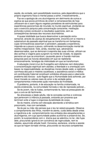 saúde, da vontade, sem possibilidade reversiva, pela dependência que o
próprio organismo físico e mental passa a sofrer, irresistivelmente...
Faz-se a apologia de uns alucinógenos em detrimento de outros e
explica-se que povos primitivos de ontem e remanescentes de hoje
utilizavam-se e usam alguns vegetais portadores de estimulantes para
experiências paranormais de incursão no mundo espiritual, olvidando-se
que o exercício psíquico pela concentração consciente, meditação
profunda e prece conduzem a resultados superiores, sem as
conseqüências danosas dos recursos alucinatórios.
A quase totalidade que busca desenvolver a percepção extra-
sensorial, através da usança do estupefaciente, encontra em si mesmo o
substractum do passado espiritual que se transforma em fantasmas,
cujas reminiscências assomam e persistem, passada a experiência,
impondo-se a pouco e pouco, colimando na desarmonização mental do
neófito irresponsável. Vale, ainda, recordar que, adversários
desencarnados, que se demoram à espreita das suas vítimas, utilizam-se
dos sonhos e viagens para surgirem na mente do viciado, no aspecto
perverso em que se encontram, causando pavor e fixando matrizes
psíquicas para as futuras obsessões em que se repletarão
emocionalmente, famelgas da infelicidade em que se transformam.
A educação moral à luz do Evangelho sem disfarces nem distorções;
a conscientização espiritual sem alardes; a liberdade e a orientação com
bases na responsabilidade; as disciplinas morais desde cedo; a vigilância
carinhosa dos pais e mestres cautelosos; a assistência social e médica
em contribuição fraternal constituem antídotos eficazes para o aberrante
problema dos tóxicos - auto-flagelo que a Humanidade está sofrendo, por
haver trocado os valores reais do amor e da verdade pelos
comportamentos irrelevantes quão insensatos da frivolidade.
O problema, portanto, é de educação na família cristianizada, na
escola enobrecida, na comunidade honrada e não de repressão policial...
Se és jovem, não te iludas, contaminando-te, face ao pressuposto de
que a cura se dá facilmente.
Se atravessas a idade adulta, não te concedas sonhos e vivências
que pertencem à infância já passada, ansiando por prazeres que
terminam ante a fugaz e enganosa durabilidade do corpo.
Se és mestre, orienta com elevação abordando a temática sem
preconceito, mas com seriedade.
Se és pai ou mãe não penses que o teu lar estará poupado. Observa
o comportamento dos filhos, mantém-te atento, cuida deles desde antes
a ingerência e do comprometimento nos embalos dos estupefacientes e
alucinógenos, em cuja oportunidade podes auxiliá-los e preservá-los. Se,
porém, te surpreenderes com o drama que se adentrou no lar, não fujas
dele, procurando ignorá-lo em conivência de ingenuidade, nem te
rebeles, assumindo atitude hostil. Conversa, esclarece, orienta e assiste
os que se hajam tornado vítimas, procurando os recursos competentes
 