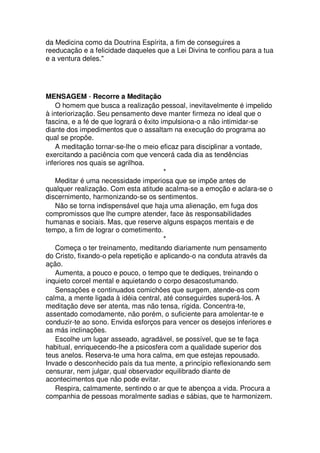 da Medicina como da Doutrina Espírita, a fim de conseguires a
reeducação e a felicidade daqueles que a Lei Divina te confiou para a tua
e a ventura deles."
MENSAGEM - Recorre a Meditação
O homem que busca a realização pessoal, inevitavelmente é impelido
à interiorização. Seu pensamento deve manter firmeza no ideal que o
fascina, e a fé de que logrará o êxito impulsiona-o a não intimidar-se
diante dos impedimentos que o assaltam na execução do programa ao
qual se propõe.
A meditação tornar-se-lhe o meio eficaz para disciplinar a vontade,
exercitando a paciência com que vencerá cada dia as tendências
inferiores nos quais se agrilhoa.
*
Meditar é uma necessidade imperiosa que se impõe antes de
qualquer realização. Com esta atitude acalma-se a emoção e aclara-se o
discernimento, harmonizando-se os sentimentos.
Não se torna indispensável que haja uma alienação, em fuga dos
compromissos que lhe cumpre atender, face às responsabilidades
humanas e sociais. Mas, que reserve alguns espaços mentais e de
tempo, a fim de lograr o cometimento.
*
Começa o ter treinamento, meditando diariamente num pensamento
do Cristo, fixando-o pela repetição e aplicando-o na conduta através da
ação.
Aumenta, a pouco e pouco, o tempo que te dediques, treinando o
inquieto corcel mental e aquietando o corpo desacostumando.
Sensações e continuados comichões que surgem, atende-os com
calma, a mente ligada à idéia central, até conseguirdes superá-los. A
meditação deve ser atenta, mas não tensa, rígida. Concentra-te,
assentado comodamente, não porém, o suficiente para amolentar-te e
conduzir-te ao sono. Envida esforços para vencer os desejos inferiores e
as más inclinações.
Escolhe um lugar asseado, agradável, se possível, que se te faça
habitual, enriquecendo-lhe a psicosfera com a qualidade superior dos
teus anelos. Reserva-te uma hora calma, em que estejas repousado.
Invade o desconhecido país da tua mente, a princípio reflexionando sem
censurar, nem julgar, qual observador equilibrado diante de
acontecimentos que não pode evitar.
Respira, calmamente, sentindo o ar que te abençoa a vida. Procura a
companhia de pessoas moralmente sadias e sábias, que te harmonizem.
 