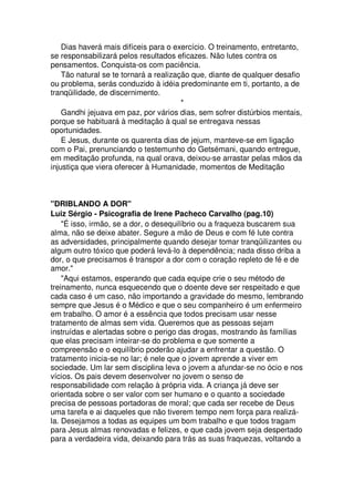 Dias haverá mais difíceis para o exercício. O treinamento, entretanto,
se responsabilizará pelos resultados eficazes. Não lutes contra os
pensamentos. Conquista-os com paciência.
Tão natural se te tornará a realização que, diante de qualquer desafio
ou problema, serás conduzido à idéia predominante em ti, portanto, a de
tranqüilidade, de discernimento.
*
Gandhi jejuava em paz, por vários dias, sem sofrer distúrbios mentais,
porque se habituará à meditação à qual se entregava nessas
oportunidades.
E Jesus, durante os quarenta dias de jejum, manteve-se em ligação
com o Pai, prenunciando o testemunho do Getsémani, quando entregue,
em meditação profunda, na qual orava, deixou-se arrastar pelas mãos da
injustiça que viera oferecer à Humanidade, momentos de Meditação
"DRIBLANDO A DOR"
Luiz Sérgio - Psicografia de Irene Pacheco Carvalho (pag.10)
"É isso, irmão, se a dor, o desequilíbrio ou a fraqueza buscarem sua
alma, não se deixe abater. Segure a mão de Deus e com fé lute contra
as adversidades, principalmente quando desejar tomar tranqüilizantes ou
algum outro tóxico que poderá levá-lo à dependência; nada disso driba a
dor, o que precisamos é transpor a dor com o coração repleto de fé e de
amor."
"Aqui estamos, esperando que cada equipe crie o seu método de
treinamento, nunca esquecendo que o doente deve ser respeitado e que
cada caso é um caso, não importando a gravidade do mesmo, lembrando
sempre que Jesus é o Médico e que o seu companheiro é um enfermeiro
em trabalho. O amor é a essência que todos precisam usar nesse
tratamento de almas sem vida. Queremos que as pessoas sejam
instruídas e alertadas sobre o perigo das drogas, mostrando às famílias
que elas precisam inteirar-se do problema e que somente a
compreensão e o equilíbrio poderão ajudar a enfrentar a questão. O
tratamento inicia-se no lar; é nele que o jovem aprende a viver em
sociedade. Um lar sem disciplina leva o jovem a afundar-se no ócio e nos
vícios. Os pais devem desenvolver no jovem o senso de
responsabilidade com relação à própria vida. A criança já deve ser
orientada sobre o ser valor com ser humano e o quanto a sociedade
precisa de pessoas portadoras de moral; que cada ser recebe de Deus
uma tarefa e ai daqueles que não tiverem tempo nem força para realizá-
la. Desejamos a todas as equipes um bom trabalho e que todos tragam
para Jesus almas renovadas e felizes, e que cada jovem seja despertado
para a verdadeira vida, deixando para trás as suas fraquezas, voltando a
 