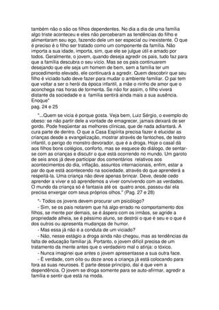 também não o são os filhos dependentes. No dia a dia de uma família
algo triste aconteceu e eles não perceberam as tendências do filho e
alimentaram seu ego, fazendo dele um ser especial ou inexistente. O que
é preciso é o filho ser tratado como um componente da família. Não
importa a sua idade, importa, sim, que ele se julgue útil e amado por
todos. Geralmente, o jovem, quando deseja agredir os pais, tudo faz para
que a família descubra o seu vício. Mas se os pais continuarem
desejando que ele seja um homem de bem, sem a família ter um
procedimento elevado, ele continuará a agredir. Quem descobrir que seu
filho é viciado tudo deve fazer para mudar o ambiente familiar. O pai tem
que voltar a ser o herói da época infantil, a mãe o ninho de amor que o
aconchega nas horas de tormenta. Se não for assim, o filho viverá
distante da sociedade e a família sentirá ainda mais a sua ausência.
Enoque"
pag. 24 e 25
"...Quem se vicia é porque gosta. Veja bem, Luiz Sérgio, o exemplo do
obeso: se não partir dele a vontade de emagrecer, jamais deixará de ser
gordo. Pode freqüentar as melhores clínicas, que de nada adiantará. A
cura parte de dentro. O que a Casa Espírita precisa fazer é elucidar as
crianças desde a evangelização, mostrar através de fantoches, de teatro
infantil, o perigo do monstro devorador, que é a droga. Hoje o casal dá
aos filhos bons colégios, conforto, mas se esquece do diálogo, de sentar-
se com as crianças e discutir o que está ocorrendo no mundo. Um garoto
de seis anos já deve participar dos comentários relativos aos
acontecimentos do dia, inflação, assuntos internacionais, enfim, estar a
par do que está acontecendo na sociedade, através do que aprenderá a
respeitá-la. Uma criança não deve apenas brincar. Deve, desde cedo
aprender a viver e só aprendemos a viver convivendo com as verdades.
O mundo da criança só é fantasia até os quatro anos, passou daí ela
precisa enxergar com seus próprios olhos." (Pag. 27 e 28)
"- Todos os jovens devem procurar um psicólogo?
- Sim, se os pais notarem que há algo errado no comportamento dos
filhos, se mente por demais, se é áspero com os irmãos, se agride a
propriedade alheia, se é péssimo aluno, se destrói o que é seu e o que é
dos outros ou apresenta mudanças de humor.
- Mas essa já não é a conduta de um viciado?
- Não, nesse estágio a droga ainda não chegou, mas as tendências da
falta de educação familiar já. Portanto, o jovem difícil precisa de um
tratamento da mente antes que o verdadeiro mal o atinja: o tóxico.
- Nunca imaginei que antes o jovem apresentasse a sua outra face.
- È verdade, com oito ou doze anos a criança já está colocando para
fora as suas neuroses. E parte desse princípio, daí é que vem a
dependência. O jovem se droga somente para se auto-afirmar, agredir a
família e sentir que está na moda.
 