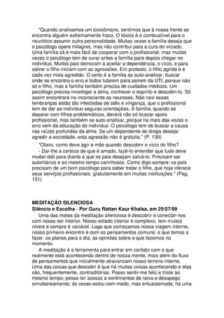 "Quando analisamos um toxicômano, sentimos que à nossa frente se
encontra alguém extremamente fraco. O tóxico é o combustível para o
neurótico assumir outra personalidade. Muitas vezes a família deseja que
o psicólogo opere milagres, mas não contribui para a cura do viciado.
Uma família sã é mais fácil de cooperar com o profissional, mas muitas
vezes o psicólogo tem de curar antes a família para depois chegar no
indivíduo. Muitos pais demoram a aceitar a dependência, o vício, e para
salvar o filho iniciam com as agressões. Em protesto, o filho agride e é
cada vez mais agredido. O certo é a família se auto-analisar, buscar
onde se encontra o erro e todos lutarem para saírem da UTI, porque não
só o filho, mas a família também precisa de cuidados médicos. Um
psicólogo precisa investigar a alma, conhecer o espírito e descobri-lo. Só
assim encontrará no inconsciente as neuroses. Não raro essas
lembranças estão tão infectadas de ódio e vingança, que o profissional
tem de dar ao indivíduo seguras orientações. A família, quando se
deparar com filhos problemáticos, deverá não só buscar apoio
profissional, mas também se auto-analisar, porque na mais das vezes o
erro vem da educação do indivíduo. O psicólogo tem de buscar a causa
nas raízes profundas da alma. Se um dependente de droga desejar
agredir a sociedade, esta agressão não é gratuita." (P. 130)
"Olavo, como deve agir a mãe quando descobrir o vício do filho?
- Dar-lhe a certeza de que é amado, fazê-lo entender que tudo deve
mudar dali para diante e que os pais desejam salvá-lo. Precisam ser
autoritários e ao mesmo tempo carinhosos. Como digo sempre: os pais
precisam de um bom psicólogo para saber tratar o filho, que hoje oferece
seus serviços profissionais gratuitamente em muitas instituições." (Pag.
131)
MEDITAÇÃO SILENCIOSA
Silêncio e Escolha - Por Guru Rattan Kaur Khalsa, em 25/07/99
Uma das metas da meditação silenciosa é descobrir e conectar-nos
com nosso ser interior. Nosso estado interior é complexo, tem muitos
níveis e sempre é variável. Logo que começamos nossa viagem interna,
nosso primeiro encontro é com os pensamentos comuns: o que temos a
fazer, os planos para o dia, as opiniões sobre o que fazemos no
momento.
A meditação é a ferramenta para entrar em contato com o que
realmente está acontecendo dentro de nossa mente, mais além do fluxo
de pensamentos que inicialmente atravancam nosso terreno interno.
Uma das coisas que descobri é que há muitas coisas acontecendo e elas
são, frequentemente, contraditórias. Posso sentir-me feliz e triste ao
mesmo tempo; posso ter acesso a sentimentos de raiva e desapego
simultaneamente; às vezes estou com medo, mas entusiasmada; há uma
 