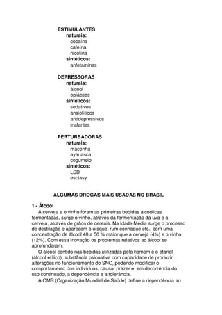 ESTIMULANTES
naturais:
cocaína
cafeína
nicotina
sintéticos:
anfetaminas
DEPRESSORAS
naturais:
álcool
opiáceos
sintéticos:
sedativos
ansiolíticos
antidepressivos
inalantes
PERTURBADORAS
naturais:
maconha
ayauasca
cogumelo
sintéticos:
LSD
esctasy
ALGUMAS DROGAS MAIS USADAS NO BRASIL
1 - Álcool
A cerveja e o vinho foram as primeiras bebidas alcoólicas
fermentadas, surge o vinho, através da fermentação da uva e a
cerveja, através de grãos de cereais. Na Idade Média surge o processo
de destilação e aparecem o uísque, rum conhaque etc., com uma
concentração de álcool 40 a 50 % maior que a cerveja (4%) e o vinho
(12%). Com essa inovação os problemas relativos ao álcool se
aprofundaram.
O álcool contido nas bebidas utilizadas pelo homem é o etanol
(álcool etílico), substância psicoativa com capacidade de produzir
alterações no funcionamento do SNC, podendo modificar o
comportamento dos indivíduos, causar prazer e, em decorrência do
uso continuado, a dependência e a tolerância.
A OMS (Organização Mundial de Saúde) define a dependência ao
 