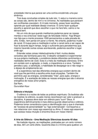 ansiedade interna que parece ser uma cortina encobrindo uma paz
dinâmica.
Tirei duas conclusões simples de tudo isto: 1) esta é a maneira como
as coisas são, dentro de mim e no Universo. As realidades que parecem
ser conflitantes coexistem. 2) A todo momento, posso fazer escolhas,
optando por qual realidade desejo vivenciar. É como fazer qualquer
escolho e aprendi que devo escolher o que me fará feliz, calmo e me
deixará bem.
Há um mito de que quando meditamos podemos parar as nossas
mentes e nos sintonizar neste lugar de felicidade interior. Yogi Bhajan
nos fala que a mente processa 1000 pensamentos a cada piscada do
olho. Então, nem pense em parar a mente. No entanto, podemos mudar
de canal. O truque para a meditação é achar o canal certo e ser capaz de
ficar lá durante algum tempo, longo o suficiente para percebermos que,
mesmo havendo outras coisas acontecendo, podemos escolher o lugar
onde agir.
Entender estas coisas intelectualmente é fácil: muitos destes
conceitos são familiares para nós. O desafio verdadeiro é experimentar
na sua própria meditação, a existência destes diferentes sentimentos e
realidades dentro de você. Esta é a meta da meditação silenciosa. Entre
em contato com a agitação, o medo, a impaciência e a raiva. Também
perceba a paz, a satisfação, a habilidade de desapegar-se e não reagir e
o desejo de simplesmente ser.
É a experiência real das diferentes energias que existem dentro de
você que lhe permitirá a escolha entre duas situações. Também lhe
permitirá usar as energias, consideradas "más", para ação, energia e
motivação. É a aceitação de todas as nossas energias que são o alicerce
energético de nosso amor próprio.
Sat Nam,
Gururattan Kaur
Silêncio e Intuição
O silêncio é o núcleo de todas as práticas espirituais. Os budistas são
os mestres no silêncio, ou pelo menos reconhecem ser valor e praticam a
disciplina. A pessoa deve estar em silêncio para "ouvir" Deus. A
experiência definitivamente é mais efetiva quando observamos o silêncio.
Podemos tomar consciência e para a identificação com o que é chamado
de "excesso de personalidade" ou "ego externalizado". Começamos a
nos relacionar com nosso ego essencial ou Alma. É nosso ego essencial
que acessa nossa intuição e encontra Deus em nosso interior.
A Arte do Silêncio - Uma Meditação Silenciosa durante 40 dias
Na tradição ióguica, as meditações, praticadas por um certo número
de dias, têm um certo efeito. Quarenta dias é o mínimo para quebrar um
 