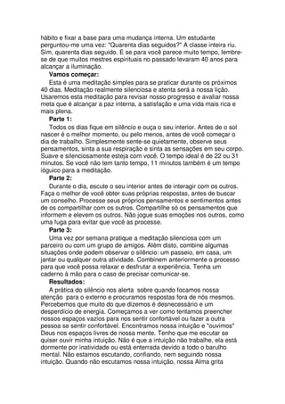 hábito e fixar a base para uma mudança interna. Um estudante
perguntou-me uma vez: "Quarenta dias seguidos?" A classe inteira riu.
Sim, quarenta dias seguido. E se para você parece muito tempo, lembre-
se de que muitos mestres espirituais no passado levaram 40 anos para
alcançar a iluminação.
Vamos começar:
Esta é uma meditação simples para se praticar durante os próximos
40 dias. Meditação realmente silenciosa e atenta será a nossa lição.
Usaremos esta meditação para revisar nosso progresso e avaliar nossa
meta que é alcançar a paz interna, a satisfação e uma vida mais rica e
mais plena.
Parte 1:
Todos os dias fique em silêncio e ouça o seu interior. Antes de o sol
nascer é o melhor momento, ou pelo menos, antes de você começar o
dia de trabalho. Simplesmente sente-se quietamente, observe seus
pensamentos, sinta a sua respiração e sinta as sensações em seu corpo.
Suave e silenciosamente esteja com você. O tempo ideal é de 22 ou 31
minutos. Se você não tem tanto tempo, 11 minutos também é um tempo
ióguico para a meditação.
Parte 2:
Durante o dia, escute o seu interior antes de interagir com os outros.
Faça o melhor de você obter suas próprias respostas, antes de buscar
um conselho. Processe seus próprios pensamentos e sentimentos antes
de os compartilhar com os outros. Compartilhe só os pensamentos que
informem e elevem os outros. Não jogue suas emoções nos outros, como
uma fuga para evitar que você as processe.
Parte 3:
Uma vez por semana pratique a meditação silenciosa com um
parceiro ou com um grupo de amigos. Além disto, combine algumas
situações onde podem observar o silêncio: um passeio, em casa, um
jantar ou qualquer outra atividade. Combinem anteriormente o processo
para que você possa relaxar e desfrutar a experiência. Tenha um
caderno à mão para o caso de precisar comunicar-se.
Resultados:
A prática do silêncio nos alerta sobre quando focamos nossa
atenção para o externo e procuramos respostas fora de nós mesmos.
Percebemos que muito do que dizemos é desnecessário e um
desperdício de energia. Começamos a ver como tentamos preencher
nossos espaços vazios para nos sentir confortável ou fazer a outra
pessoa se sentir confortável. Encontramos nossa intuição e "ouvimos"
Deus nos espaços livres de nossa mente. Tenho que me escutar se
quiser ouvir minha intuição. Não é que a intuição não trabalhe, ela está
dormente por inatividade ou está enterrada devido a todo o barulho
mental. Não estamos escutando, confiando, nem seguindo nossa
intuição. Quando não escutamos nossa intuição, nossa Alma grita
 