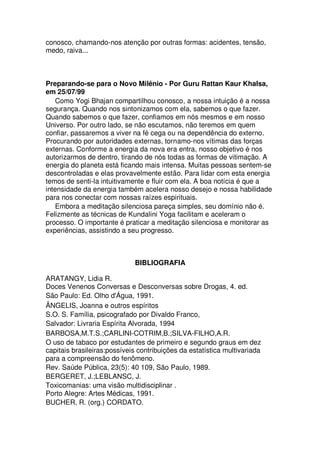 conosco, chamando-nos atenção por outras formas: acidentes, tensão,
medo, raiva...
Preparando-se para o Novo Milênio - Por Guru Rattan Kaur Khalsa,
em 25/07/99
Como Yogi Bhajan compartilhou conosco, a nossa intuição é a nossa
segurança. Quando nos sintonizamos com ela, sabemos o que fazer.
Quando sabemos o que fazer, confiamos em nós mesmos e em nosso
Universo. Por outro lado, se não escutamos, não teremos em quem
confiar, passaremos a viver na fé cega ou na dependência do externo.
Procurando por autoridades externas, tornamo-nos vítimas das forças
externas. Conforme a energia da nova era entra, nosso objetivo é nos
autorizarmos de dentro, tirando de nós todas as formas de vitimação. A
energia do planeta está ficando mais intensa. Muitas pessoas sentem-se
descontroladas e elas provavelmente estão. Para lidar com esta energia
temos de senti-la intuitivamente e fluir com ela. A boa notícia é que a
intensidade da energia também acelera nosso desejo e nossa habilidade
para nos conectar com nossas raízes espirituais.
Embora a meditação silenciosa pareça simples, seu domínio não é.
Felizmente as técnicas de Kundalini Yoga facilitam e aceleram o
processo. O importante é praticar a meditação silenciosa e monitorar as
experiências, assistindo a seu progresso.
BIBLIOGRAFIA
ARATANGY, Lidia R.
Doces Venenos Conversas e Desconversas sobre Drogas, 4. ed.
São Paulo: Ed. Olho d'Água, 1991.
ÂNGELIS, Joanna e outros espíritos
S.O. S. Família, psicografado por Divaldo Franco,
Salvador: Livraria Espírita Alvorada, 1994
BARBOSA,M.T.S.;CARLINI-COTRIM,B.;SILVA-FILHO,A.R.
O uso de tabaco por estudantes de primeiro e segundo graus em dez
capitais brasileiras:possíveis contribuições da estatística multivariada
para a compreensão do fenômeno.
Rev. Saúde Pública, 23(5): 40 109, São Paulo, 1989.
BERGERET, J.;LEBLANSC, J.
Toxicomanias: uma visão multidisciplinar .
Porto Alegre: Artes Médicas, 1991.
BUCHER, R. (org.) CORDATO.
 