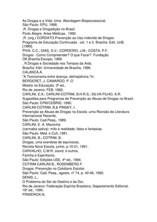 As Drogas e a Vida: Uma Abordagem Biopsicossocial.
São Paulo: EPU, 1988.
,R. Drogas e Drogadição no Brasil.
Porto Alegre: Artes Médicas, 1992.
,R. (org.) CORDATO.Prevenção ao Uso indevido de Drogas:
Programa de Educação Continuada . vol. 1 e 2. Brasília: Edit. UnB,
[1989].
PIVA, C.C.; DIAS, D.V.; CORDEIRO, J.M.; COSTA, P.F.
Drogas - Como Compreender? O que Fazer?. Fundação
OK,Brasília:Escopo, 1989.
, R.Drogas e Sociedade nos Tempos da Aids.
Brasília: Edit. Universidade de Brasília, 1996.
CALANCA,A.
"A Toxicomania entre doença, delinqüência."In:
BERGERET, J. CAMARGO, P .O
Mestre na Educação. 3ª ed.,
Rio de Janeiro: FEB, 1982,
CARLINI, E.A.; CARLINI-COTRIM, B.H.R.S.; SILVA-FILHO, A.R.
Sugestões para Programas de Prevenção ao Abuso de Drogas no Brasil.
São Paulo: EPM/CEBRID, 1990.
CARLINI-COTRIM, B.& PINSKY, I.
Prevenção ao Abuso de Drogas na Escola :uma Revisão da Literatura
Internacional Recente.
São Paulo: Cad.Pesq., 1989.
CARLINI, E. A. Maconha
(cannabis sativa): mito e realidade, fatos e fantasias.
São Paulo: Med. e Cult.,1981.
CARLINI, B.; COTRIM, B.
Drogas, uma overdose de equívocos,
Revista Nova Escola, junho, p.10-21, 1991.
CARVALHO, C.M.R. coord. e outros,
Família e Espiritismo,
São Paulo: Edições USE, 4ª ed., 1994.
COTRIM-CARLINI B., ROSEMBERG F.
Drogas: Prevenção no Cotidiano Escolar.
São Paulo: Cad. Pesq., agosto, nº74, p. 40-46, 1990.
DENIS, L.,
O Problema do Ser do Destino e da Dor,
Rio de Janeiro: Federação Espírita Brasileira, Departamento Editorial,
18ºed., 1995.
FRIDERICK,N.
 