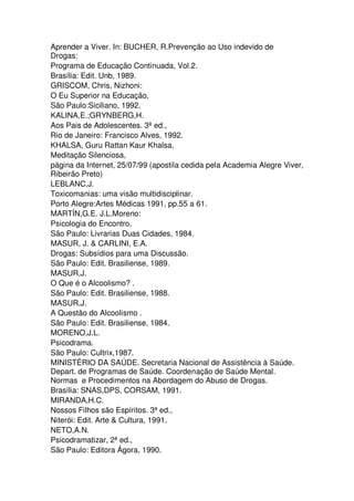 Aprender a Viver. In: BUCHER, R.Prevenção ao Uso indevido de
Drogas:
Programa de Educação Continuada, Vol.2.
Brasília: Edit. Unb, 1989.
GRISCOM, Chris, Nizhoni:
O Eu Superior na Educação,
São Paulo:Siciliano, 1992.
KALINA,E.;GRYNBERG,H.
Aos Pais de Adolescentes. 3ª ed.,
Rio de Janeiro: Francisco Alves, 1992.
KHALSA, Guru Rattan Kaur Khalsa,
Meditação Silenciosa,
página da Internet, 25/07/99 (apostila cedida pela Academia Alegre Viver,
Ribeirão Preto)
LEBLANC,J.
Toxicomanias: uma visão multidisciplinar.
Porto Alegre:Artes Médicas 1991, pp.55 a 61.
MARTÍN,G.E. J.L.Moreno:
Psicologia do Encontro,
São Paulo: Livrarias Duas Cidades, 1984.
MASUR, J. & CARLINI, E.A.
Drogas: Subsídios para uma Discussão.
São Paulo: Edit. Brasiliense, 1989.
MASUR,J.
O Que é o Alcoolismo? .
São Paulo: Edit. Brasiliense, 1988.
MASUR,J.
A Questão do Alcoolismo .
São Paulo: Edit. Brasiliense, 1984.
MORENO,J.L.
Psicodrama.
São Paulo: Cultrix,1987.
MINISTÉRIO DA SAÚDE. Secretaria Nacional de Assistência à Saúde.
Depart. de Programas de Saúde. Coordenação de Saúde Mental.
Normas e Procedimentos na Abordagem do Abuso de Drogas.
Brasília: SNAS,DPS, CORSAM, 1991.
MIRANDA,H.C.
Nossos Filhos são Espíritos. 3ª ed.,
Niterói: Edit. Arte & Cultura, 1991.
NETO,A.N.
Psicodramatizar, 2ª ed.,
São Paulo: Editora Ágora, 1990.
 