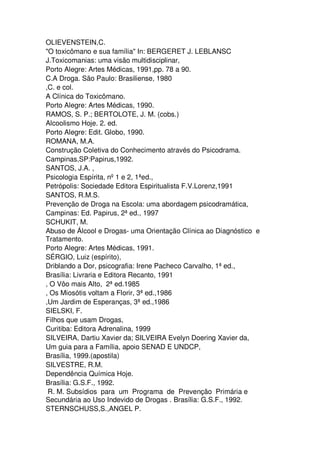 OLIEVENSTEIN,C.
"O toxicômano e sua família" In: BERGERET J. LEBLANSC
J.Toxicomanias: uma visão multidisciplinar,
Porto Alegre: Artes Médicas, 1991,pp. 78 a 90.
C.A Droga. São Paulo: Brasiliense, 1980
,C. e col.
A Clínica do Toxicômano.
Porto Alegre: Artes Médicas, 1990.
RAMOS, S. P.; BERTOLOTE, J. M. (cobs.)
Alcoolismo Hoje. 2. ed.
Porto Alegre: Edit. Globo, 1990.
ROMANA, M.A.
Construção Coletiva do Conhecimento através do Psicodrama.
Campinas,SP:Papirus,1992.
SANTOS, J.A. ,
Psicologia Espírita, nº1 e 2, 1ªed.,
Petrópolis: Sociedade Editora Espiritualista F.V.Lorenz,1991
SANTOS, R.M.S.
Prevenção de Droga na Escola: uma abordagem psicodramática,
Campinas: Ed. Papirus, 2ª ed., 1997
SCHUKIT, M.
Abuso de Álcool e Drogas- uma Orientação Clínica ao Diagnóstico e
Tratamento.
Porto Alegre: Artes Médicas, 1991.
SÉRGIO, Luiz (espírito),
Driblando a Dor, psicografia: Irene Pacheco Carvalho, 1ª ed.,
Brasília: Livraria e Editora Recanto, 1991
, O Vôo mais Alto, 2ª ed.1985
, Os Miosótis voltam a Florir, 3ª ed.,1986
,Um Jardim de Esperanças, 3ª ed.,1986
SIELSKI, F.
Filhos que usam Drogas,
Curitiba: Editora Adrenalina, 1999
SILVEIRA, Dartiu Xavier da; SILVEIRA Evelyn Doering Xavier da,
Um guia para a Família, apoio SENAD E UNDCP,
Brasília, 1999.(apostila)
SILVESTRE, R.M.
Dependência Química Hoje.
Brasília: G.S.F., 1992.
R. M. Subsídios para um Programa de Prevenção Primária e
Secundária ao Uso Indevido de Drogas . Brasília: G.S.F., 1992.
STERNSCHUSS,S.,ANGEL P.
 