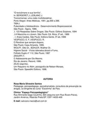 "O toxicômano e sua família",
In: BERGERET,J.,LEBLANC J.
Toxicomanias: uma visão multidisciplinar,
Porto Alegre: Artes Médicas, 1991, pp.269 a 288.
TIBA,I.
Puberdade e Adolescência - Desenvolvimento Biopsicossocial.
São Paulo : Ágora, 1986.
,I. 123 Respostas Sobre Drogas. São Paulo: Editora Scipione, 1994
,I.A Maconha e o Jovem, São Paulo: Ed. Ática, 2ª ed., 1989
, I. Anjos Caídos, São Paulo: Editora Gente, 5ª ed.,1999
VESPUCCI, E. F.;VESPUCCI, R.
O Revólver que sempre dispara,
São Paulo: Casa Amarela, 1999.
WOLFF, Otto Dr., BÜHLER, Walther Dr.
Higiene Social - Vícios tolerados:álcool e Fumo,
Folheto Duplo nº112, São Paulo: 1987
ZAGURY,T.
O Adolescente por Ele Mesmo.
Rio de Janeiro: Record, 1996.
ZÍLIO (espírito),
Um Roqueiro no Além, psicografia de Nelson Moraes,
São Paulo: SpeedArt Editora, 1998.
AUTORIA
Rosa Maria Silvestre Santos
Pedagoga, psicopedagoga, psicodramatista, consultora de prevenção às
drogas, co-dirigente do curso "Escolinha" de Pais.
Clinica "Espaço Psicopedagógico"
Rua Almirante Gago Coutinho, 664 (esquina com Rua Álvaro Paiva),
Jardim América, Ribeirão Preto/SP. CEP 14020-400
E mail: salviano.inacio@uol.com.br
 