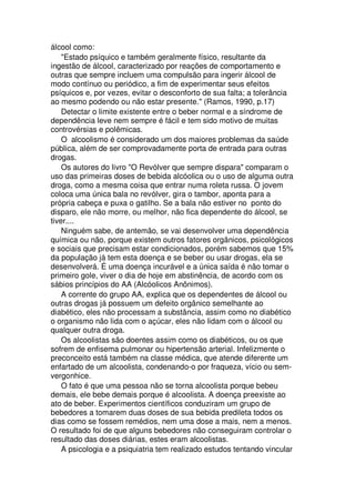 álcool como:
"Estado psíquico e também geralmente físico, resultante da
ingestão de álcool, caracterizado por reações de comportamento e
outras que sempre incluem uma compulsão para ingerir álcool de
modo contínuo ou periódico, a fim de experimentar seus efeitos
psíquicos e, por vezes, evitar o desconforto de sua falta; a tolerância
ao mesmo podendo ou não estar presente." (Ramos, 1990, p.17)
Detectar o limite existente entre o beber normal e a síndrome de
dependência leve nem sempre é fácil e tem sido motivo de muitas
controvérsias e polêmicas.
O alcoolismo é considerado um dos maiores problemas da saúde
pública, além de ser comprovadamente porta de entrada para outras
drogas.
Os autores do livro "O Revólver que sempre dispara" comparam o
uso das primeiras doses de bebida alcóolica ou o uso de alguma outra
droga, como a mesma coisa que entrar numa roleta russa. O jovem
coloca uma única bala no revólver, gira o tambor, aponta para a
própria cabeça e puxa o gatilho. Se a bala não estiver no ponto do
disparo, ele não morre, ou melhor, não fica dependente do álcool, se
tiver....
Ninguém sabe, de antemão, se vai desenvolver uma dependência
química ou não, porque existem outros fatores orgânicos, psicológicos
e sociais que precisam estar condicionados, porém sabemos que 15%
da população já tem esta doença e se beber ou usar drogas, ela se
desenvolverá. É uma doença incurável e a única saída é não tomar o
primeiro gole, viver o dia de hoje em abstinência, de acordo com os
sábios princípios do AA (Alcóolicos Anônimos).
A corrente do grupo AA, explica que os dependentes de álcool ou
outras drogas já possuem um defeito orgânico semelhante ao
diabético, eles não processam a substância, assim como no diabético
o organismo não lida com o açúcar, eles não lidam com o álcool ou
qualquer outra droga.
Os alcoolistas são doentes assim como os diabéticos, ou os que
sofrem de enfisema pulmonar ou hipertensão arterial. Infelizmente o
preconceito está também na classe médica, que atende diferente um
enfartado de um alcoolista, condenando-o por fraqueza, vício ou sem-
vergonhice.
O fato é que uma pessoa não se torna alcoolista porque bebeu
demais, ele bebe demais porque é alcoolista. A doença preexiste ao
ato de beber. Experimentos científicos conduziram um grupo de
bebedores a tomarem duas doses de sua bebida predileta todos os
dias como se fossem remédios, nem uma dose a mais, nem a menos.
O resultado foi de que alguns bebedores não conseguiram controlar o
resultado das doses diárias, estes eram alcoolistas.
A psicologia e a psiquiatria tem realizado estudos tentando vincular
 