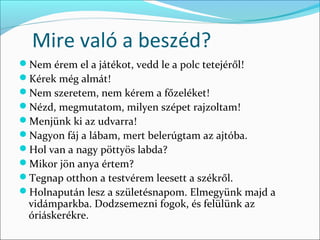 Mire való a beszéd?
Nem érem el a játékot, vedd le a polc tetejéről!
Kérek még almát!
Nem szeretem, nem kérem a főzeléket!
Nézd, megmutatom, milyen szépet rajzoltam!
Menjünk ki az udvarra!
Nagyon fáj a lábam, mert belerúgtam az ajtóba.
Hol van a nagy pöttyös labda?
Mikor jön anya értem?
Tegnap otthon a testvérem leesett a székről.
Holnapután lesz a születésnapom. Elmegyünk majd a
 vidámparkba. Dodzsemezni fogok, és felülünk az
 óriáskerékre.
 