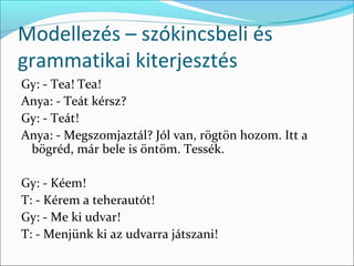 Modellezés – szókincsbeli és
grammatikai kiterjesztés
Gy: - Tea! Tea!
Anya: - Teát kérsz?
Gy: - Teát!
Anya: - Megszomjaztál? Jól van, rögtön hozom. Itt a
 bögréd, már bele is öntöm. Tessék.

Gy: - Kéem!
T: - Kérem a teherautót!
Gy: - Me ki udvar!
T: - Menjünk ki az udvarra játszani!
 