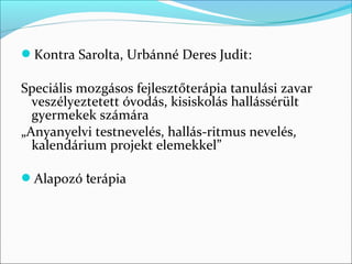 Kontra Sarolta, Urbánné Deres Judit:

Speciális mozgásos fejlesztőterápia tanulási zavar
  veszélyeztetett óvodás, kisiskolás hallássérült
  gyermekek számára
„Anyanyelvi testnevelés, hallás-ritmus nevelés,
  kalendárium projekt elemekkel”

Alapozó terápia
 