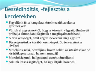 Beszédindítás, -fejlesztés a
kezdetekben
Figyeljünk fel a hangokra, értelmezzük azokat a
 gyermekkel!
Várjuk el a gyermektől, hogy a kéréseit, vágyait, élményeit
 próbálja elmondani! Segítsük a megfogalmazásban!
A tevékenységet, amit végez, nevezzük meg együtt!
Beszélgessünk a korábbi eseményekről, tervezzünk a
 jövőbe!
Meséljünk neki, beszéljünk hozzá sokat, az utasításokat ne
 kísérjük gesztussal, ha nem muszáj!
Mondókázzunk, hallgassunk zenét, táncoljunk!
Adjunk írásos segítséget, ha úgy látjuk, hasznos!
 