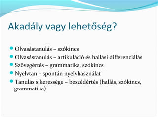 Akadály vagy lehetőség?
Olvasástanulás – szókincs
Olvasástanulás – artikuláció és hallási differenciálás
Szövegértés – grammatika, szókincs
Nyelvtan – spontán nyelvhasználat
Tanulás sikeressége – beszédértés (hallás, szókincs,
 grammatika)
 