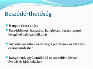 Beszédérthetőség
Hangok tiszta ejtése
Beszédritmus, hangsúly, hanglejtés, beszédtempó,
 levegővel való gazdálkodás

Artikulációs hibák nehézséget jelentenek az olvasás-
 és írástanulásban

Irányítható, együttműködő és szenzitív időszak:
 óvodás és kisiskoláskor
 