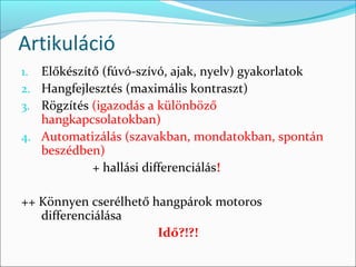 Artikuláció
1. Előkészítő (fúvó-szívó, ajak, nyelv) gyakorlatok
2. Hangfejlesztés (maximális kontraszt)
3. Rögzítés (igazodás a különböző
   hangkapcsolatokban)
4. Automatizálás (szavakban, mondatokban, spontán
   beszédben)
           + hallási differenciálás!

++ Könnyen cserélhető hangpárok motoros
   differenciálása
                       Idő?!?!
 
