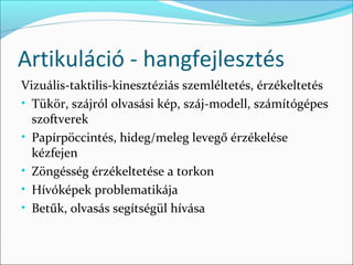Artikuláció - hangfejlesztés
Vizuális-taktilis-kinesztéziás szemléltetés, érzékeltetés
• Tükör, szájról olvasási kép, száj-modell, számítógépes
  szoftverek
• Papírpöccintés, hideg/meleg levegő érzékelése
  kézfejen
• Zöngésség érzékeltetése a torkon
• Hívóképek problematikája
• Betűk, olvasás segítségül hívása
 