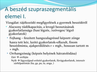 A beszéd szupraszegmentális
elemei I.
Vizsgálat: tájékozódó megfigyelések a gyermek beszédéről
• Alacsony tüdőkapacitás, a levegő beosztásának
  gyakorlatlansága (hasi légzés, /szöveges/ légző
  gyakorlatok)
 • Fejhang – feszített hangszalagréssel képzett zönge
   hasra tett kéz, lazító gyakorlatok+ellazult, finom
   beszédminta, ajakperdülésés r + mgh., hosszan tartott m
   + mgh.
 • Orrhangzósság (képzés helyének hátratolódása)
   Zárt  orrfújás
   Nyílt  lágyszájpad-erősítő gyakorlatok, fúvógyakorlatok, intenzív
     zárfelpattintás (ka, ga, pa, ta, anga, )
 