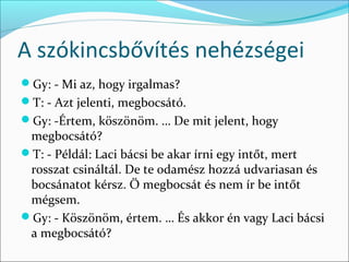 A szókincsbővítés nehézségei
Gy: - Mi az, hogy irgalmas?
T: - Azt jelenti, megbocsátó.
Gy: -Értem, köszönöm. … De mit jelent, hogy
 megbocsátó?
T: - Példál: Laci bácsi be akar írni egy intőt, mert
 rosszat csináltál. De te odamész hozzá udvariasan és
 bocsánatot kérsz. Ő megbocsát és nem ír be intőt
 mégsem.
Gy: - Köszönöm, értem. … És akkor én vagy Laci bácsi
 a megbocsátó?
 