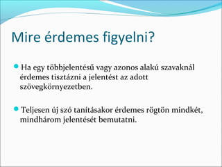 Mire érdemes figyelni?
Ha egy többjelentésű vagy azonos alakú szavaknál
 érdemes tisztázni a jelentést az adott
 szövegkörnyezetben.

Teljesen új szó tanításakor érdemes rögtön mindkét,
 mindhárom jelentését bemutatni.
 