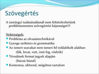 Szövegértés
A tantárgyi tudásátadásnál nem feltételezhetünk
  problémamentes szövegértési képességet!!!

Nehézségek:
Probléma az olvasástechnikával
Gyenge szókincs és grammatika
Az ismert szavakat nem ismeri fel toldalékolt alakban
      (fák, lovat, vett, inni fog, vödrök)
Tévedések formai jegyek alapján
      (búcsú-búsul)
Kontextus, időrend, mögöttes tartalom
 
