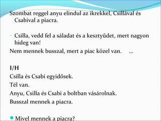 Szombat reggel anyu elindul az ikrekkel, Csillával és
  Csabival a piacra.

- Csilla, vedd fel a sáladat és a kesztyűdet, mert nagyon
 hideg van!
Nem mennek busszal, mert a piac közel van.      ...

I/H
Csilla és Csabi egyidősek.
Tél van.
Anyu, Csilla és Csabi a boltban vásárolnak.
Busszal mennek a piacra.

Mivel mennek a piacra? ________________________
 