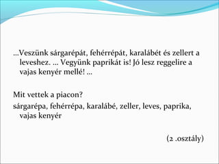 …Veszünk sárgarépát, fehérrépát, karalábét és zellert a
 leveshez. … Vegyünk paprikát is! Jó lesz reggelire a
 vajas kenyér mellé! …

Mit vettek a piacon?
sárgarépa, fehérrépa, karalábé, zeller, leves, paprika,
  vajas kenyér

                                               (2 .osztály)
 