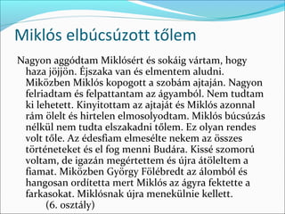 Miklós elbúcsúzott tőlem
Nagyon aggódtam Miklósért és sokáig vártam, hogy 
 haza jöjjön. Éjszaka van és elmentem aludni. 
 Miközben Miklós kopogott a szobám ajtaján. Nagyon 
 felriadtam és felpattantam az ágyamból. Nem tudtam 
 ki lehetett. Kinyitottam az ajtaját és Miklós azonnal 
 rám ölelt és hirtelen elmosolyodtam. Miklós búcsúzás 
 nélkül nem tudta elszakadni tőlem. Ez olyan rendes 
 volt tőle. Az édesfiam elmesélte nekem az összes 
 történeteket és el fog menni Budára. Kissé szomorú 
 voltam, de igazán megértettem és újra átöleltem a 
 fiamat. Miközben György Fölébredt az álomból és 
 hangosan ordítetta mert Miklós az ágyra fektette a 
 farkasokat. Miklósnak újra menekülnie kellett. 
      (6. osztály)
 