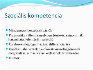 Szociális kompetencia

Mindennapi beszédszituációk
Pragmatika - illem a nyelvben (önözés, szinonimák 
 használata, jelentésárnyalatok)
Érzelmek megfogalmazása, differenciálása
Konfliktushelyzetek ok-okozati összefüggéseinek 
 megtalálása, a másik viselkedésének értelmezése
Humor
 