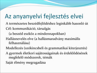 Az anyanyelvi fejlesztés elvei
A természetes beszédfejlődéshez leginkább hasonló út
Cél: kommunikáció, társalgás
  (a beszéd eszköz a mindennapokban)
Hallásnevelés elve (a hallásmaradvány maximális
  felhasználása)
Modellezés (szókincsbeli és grammatikai kiterjesztés)
A gyermek életkori sajátosságainak és érdeklődésének
  megfelelő módszerek, témák
Saját élmény megragadása
 
