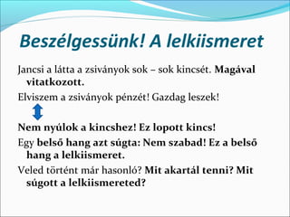 Beszélgessünk! A lelkiismeret
Jancsi a látta a zsiványok sok – sok kincsét. Magával
  vitatkozott.
Elviszem a zsiványok pénzét! Gazdag leszek! 

Nem nyúlok a kincshez! Ez lopott kincs!
Egy belső hang azt súgta: Nem szabad! Ez a belső
 hang a lelkiismeret.
Veled történt már hasonló? Mit akartál tenni? Mit
 súgott a lelkiismereted?
 