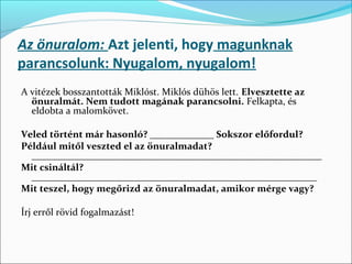 Az önuralom: Azt jelenti, hogy magunknak
parancsolunk: Nyugalom, nyugalom!
A vitézek bosszantották Miklóst. Miklós dühös lett. Elvesztette az
  önuralmát. Nem tudott magának parancsolni. Felkapta, és 
  eldobta a malomkövet. 
 
Veled történt már hasonló? _____________ Sokszor előfordul?
Például mitől veszted el az önuralmadat?
  ___________________________________________________________
Mit csináltál?
  __________________________________________________________
Mit teszel, hogy megőrizd az önuralmadat, amikor mérge vagy?

Írj erről rövid fogalmazást!
 