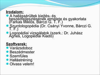 Irodalom:
A hallássérültek kiejtés- és
  beszédfejlesztésének elmélete és gyakorlata
  (Farkas Miklós, Bárczi G. T. F.)
Szurdologopédia (Dr. Csányi Yvonne, Bárczi G.
  T. F.)
Logopédiai vizsgálatok (szerk.: Dr. Juhász
  Ágnes, Logopédiai Kiadó)

Szoftverek:
Varázsdoboz
Beszédmester
Szemfüles
Hallástréning
Olvass velem!
 