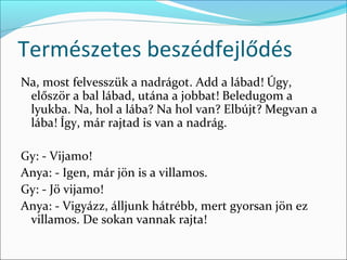 Természetes beszédfejlődés
Na, most felvesszük a nadrágot. Add a lábad! Úgy,
 először a bal lábad, utána a jobbat! Beledugom a
 lyukba. Na, hol a lába? Na hol van? Elbújt? Megvan a
 lába! Így, már rajtad is van a nadrág.

Gy: - Vijamo!
Anya: - Igen, már jön is a villamos.
Gy: - Jö vijamo!
Anya: - Vigyázz, álljunk hátrébb, mert gyorsan jön ez
 villamos. De sokan vannak rajta!
 