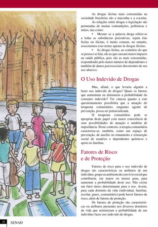 As drogas ilícitas mais consumidas na
sociedade brasileira são a maconha e a cocaína.
As relações entre drogas e legislação são
permeadas de muitas contradições, polêmicas e
mitos, tais como:
• Mesmo se a palavra droga refere-se
a todas as substâncias psicoativas, sejam elas
lícitas ou ilícitas, é muito comum, no entanto,
associarmos esse termo apenas às drogas ilícitas;
• As drogas lícitas, ao contrário do que
se pensa e se fala, são as que causam maior impacto
na saúde pública, pois são as mais consumidas,
respondendo pelo maior número de dependentes e
também de danos psicossociais decorrentes de seu
uso abusivo.
O Uso Indevido de Drogas
Mas, afinal, o que levaria alguém a
fazer uso indevido de drogas? Quais os fatores
que aumentam ou diminuem a probabilidade do
consumo indevido? Ter clareza quanto a este
questionamento possibilita que a atuação do
terapeuta comunitário, enquanto agente de
prevenção, possa ser potencializada.
O terapeuta comunitário pode se
apropriar deste papel com maior consciência de
suas possibilidades de atuação e também de
importância. Neste contexto, a terapia comunitária
caracteriza-se, também, como um espaço de
prevenção, de auxílio no tratamento e reinserção
social de usuários e dependentes químicos e
apoio às famílias.
Fatores de Risco
e de Proteção
Fatores de risco para o uso indevido de
drogas são características ou atributos de um
indivíduo,grupoouambientedeconvíviosocialque
contribuem, em maior ou menor grau, para
aumentar a probabilidade deste uso. Não existe
um fator único determinante para o uso. Assim,
para cada domínio da vida (individual, familiar,
escolar, pares, comunitário) pode haver fatores de
risco, além de fatores de proteção.
Os fatores de proteção são característi-
cas ou atributos presentes nos diversos domínios
da vida que minimizam a probabilidade de um
indivíduo fazer uso indevido de drogas.
SENAD10
 