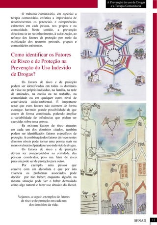 O trabalho comunitário, em especial a
terapia comunitária, enfatiza a importância de
reconhecermos os potenciais e competências
existentes em cada pessoa, nos grupos e na
comunidade. Neste sentido, a prevenção
direciona-se ao reconhecimento, à valorização, ao
reforço dos fatores de proteção por meio da
otimização dos recursos pessoais, grupais e
comunitários existentes.
Como identificar os Fatores
de Risco e de Proteção na
Prevenção do Uso Indevido
de Drogas?
Os fatores de risco e de proteção
podem ser identificados em todos os domínios
da vida: no próprio indivíduo, na família, na rede
de amizades, na escola ou no trabalho, na
comunidade ou em qualquer outro nível de
convivência sócio-ambiental. É importante
notar que estes fatores não ocorrem de forma
estanque, havendo grande possibilidade de que
atuem de forma combinada, podendo ampliar
a variabilidade de influências que podem ser
exercidas sobre uma pessoa.
Se existem fatores de risco atuantes
em cada um dos domínios citados, também
podem ser identificados fatores específicos de
proteção. A combinação dos fatores de risco nestes
diversos níveis pode tornar uma pessoa mais ou
menosvulnerávelparafazerusoindevidodedrogas.
Os fatores de risco e de proteção
devem ser compreendidos na realidade das
pessoas envolvidas, pois um fator de risco
para um pode ser de proteção para outro.
Por exemplo, uma pessoa que
convive com um alcoolista e que por isto
vivencia os problemas associados pode
decidir por não beber; enquanto alguém na
mesma situação pode ver o beber demasiado
como algo natural e fazer uso abusivo do álcool.
Vejamos, a seguir, exemplos de fatores
de risco e de proteção em cada um
dos domínios da vida:
A Prevenção do uso de Drogas
e a Terapia Comunitária
SENAD 11
 