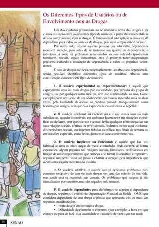 Os Diferentes Tipos de Usuários ou de
Envolvimento com as Drogas
Um dos cuidados primordiais ao se abordar o tema das drogas é ter
claro a distinção entre os diferentes tipos de usuários, a partir das características
do seu envolvimento com as drogas. É fundamental não aplicar o conceito de
dependente para todos os usuários de drogas, pois nem sempre este é o caso.
Por outro lado, mesmo aquelas pessoas que não estão dependentes
merecem atenção, pois antes de se instaurar um quadro de dependência, o
indivíduo já pode ter problemas relacionados ao uso indevido (problemas
familiares, sociais, legais, trabalhistas, etc). É possível fazer diagnósticos
precoces, evitando a instalação da dependência e todos os prejuízos decor-
rentes.
O uso de drogas não leva, necessariamente, ao abuso ou dependência,
sendo possível identificar diferentes tipos de usuários. Abaixo uma
classificação didática sobre tipos de usuários:
1. O usuário experimental ou experimentador: é aquele que
experimenta uma ou mais drogas por curiosidade, por pressão do grupo de
amigos, ou por qualquer outro motivo, sem dar continuidade ao uso. Como
exemplo pode ser o caso de um adolescente que fumou maconha uma ou duas
vezes, pela facilidade de acesso ao produto passado tranquilamente numa
festinha por amigos, sem que essa experiência casual tenha se repetido.
2. O usuário ocasional ou recreativo: é o que utiliza uma ou mais
substâncias, quando disponíveis, em ambiente favorável e em situações especí-
ficas ou de lazer, sem que esse uso eventual tenha qualquer efeito negativo nas
suas relações sociais, afetivas ou profissionais. Podemos incluir aqui os chama-
dos bebedores sociais, que ingerem bebidas alcoólicas nos finais de semana ou
em ocasiões especiais, como festas, jantares e datas comemorativas.
3. O usuário freqüente ou funcional: é aquele que faz uso
habitual de uma ou mais drogas de modo controlado. Pode ocorrer, de forma
esporádica, algum prejuízo nas relações sociais, familiares, profissionais em
função de um comportamento que começa a se tornar sistemático e repetitivo,
seguindo um certo ritual que passa a chamar a atenção pela importância que
o consumo adquire na rotina do usuário.
4. O usuário abusivo: é aquele que já apresenta problemas pelo
consumo excessivo de uma ou mais drogas em uma das esferas de sua vida,
mas ainda está se mantendo nas demais. Os problemas que surgem já são
identificados por terceiros, mas são negados pelo usuário.
5. O usuário dependente: para definirmos se alguém é dependente
de drogas, seguimos o critério da Organização Mundial da Saúde - OMS, que
considera dependente de uma droga a pessoa que apresenta três ou mais das
seguintes manifestações:
• Forte desejo de consumir a droga;
• Dificuldade de controlar o consumo (por exemplo, a hora em que
começa ou pára de fazê-lo, a quantidade e o número de vezes que faz uso);
SENAD16
 