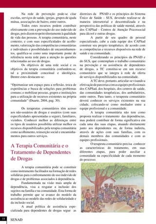 Na rede de prevenção pode-se citar
escolas, serviços de saúde, igrejas, grupos de ajuda
mútua, associações de bairro, entre outros.
Todos estes recursos podem contribuir
efetivamente com a prevenção do uso indevido de
drogas,poisdizemrespeitodiretamenteàqualidade
de vida das pessoas. A terapia comunitária, neste
contexto, e com suas especificidades de acolhi-
mento, valorização das competências comunitárias
e individuais e possibilidades de encaminhamen-
tos, qualifica-se como uma importante ponte de
referência nesta rede para a atenção às questões
relacionadas ao uso de drogas.
Os objetivos de uma rede social e os
objetivos da terapia comunitária confundem-se,
tal a proximidade conceitual e ideológica.
Dentre estes destacam-se:
“Oportunizar um espaço para a reflexão, troca de
experiências e busca de soluções para problemas
comuns; e mobilizar pessoas, grupos e instituições
para a utilização de recursos existentes na própria
comunidade” (Duarte, 2004, pag. 30).
Os terapeutas comunitários têm acesso
aos não-usuários de drogas e usuários (com suas
especificidades apresentadas a seguir), familiares,
vizinhos. Conhecer melhor as diferenças entre
os tipos de usuários possibilita utilizar melhor os
recursos disponibilizados pela terapia comunitária
como acolhimento, reinserção social e encaminha-
mentos para outros serviços.
A Terapia Comunitária e o
Tratamento de Dependentes
de Drogas
A terapia comunitária pode se constituir
como instrumento facilitador na formação de redes
solidárias para o enfrentamento do uso indevido de
drogas e de problemas associados à dependência.
Fundamentada na visão mais ampla de
dependência, visa a resgatar a inclusão dos
sujeitos na família e na comunidade. Esta forma de
trabalho permite que se avance do modelo da
assistência ao modelo das redes de solidariedade e
da inclusão social.
A atual política de assistência espe-
cializada para dependentes de drogas segue as
diretrizes da PNAD e os princípios do Sistema
Único de Saúde - SUS, devendo realizar-se de
maneira intersetorial e descentralizada e na
perspectiva das políticas de saúde mental, através
dos CAPSad - Centros de Atenção Psicossocial
para álcool e outras drogas.
A partir de seu quadro de pessoal
especializado, cabe a cada equipe dos CAPSad
construir seu projeto terapêutico, de acordo com
as competências e recursos disponíveis na rede de
saúde e na comunidade.
Considerando os princípios da PNAD e
do SUS, que contemplam o trabalho comunitário
na prevenção e na assistência de dependentes
de drogas, a TC constitui-se em um recurso
comunitário que se integra à rede de oferta
de serviços disponibilizados na comunidade.
A TC deve, portanto, articular-se visando a
efetivaçãodeparceriascomasequipesprofissionais
dos CAPSad, dos hospitais, dos centros de saúde,
das comunidades terapêuticas, dos ambulatórios,
entre outros. Para tanto, o terapeuta comunitário
deverá conhecer os serviços existentes na sua
cidade, colocando-se como mediador entre a
equipe profissional e a comunidade.
A terapia comunitária não tem como
proposta realizar o tratamento das dependências,
mas poderá contribuir de forma significativa em
cada uma das suas etapas, atuando diretamente
junto aos dependentes ou, de forma indireta,
através de ações com suas famílias, com os
demais membros das comunidades e com as
equipes profissionais.
O terapeuta comunitário precisa conhecer
as características do tratamento, em suas
diferentes etapas, para poder auxiliar a
comunidade na especificidade de cada momento
do processo.
SENAD18
 