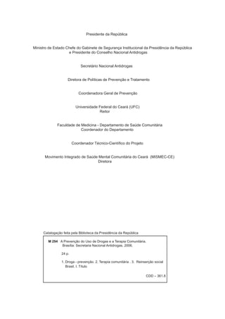 Presidente da República
Ministro de Estado Chefe do Gabinete de Segurança Institucional da Presidência da República
e Presidente do Conselho Nacional Antidrogas
Secretário Nacional Antidrogas
Diretora de Políticas de Prevenção e Tratamento
Coordenadora Geral de Prevenção
Universidade Federal do Ceará (UFC)
Reitor
Faculdade de Medicina - Departamento de Saúde Comunitária
Coordenador do Departamento
Coordenador Técnico-Científico do Projeto
Movimento Integrado de Saúde Mental Comunitária do Ceará (MISMEC-CE)
Diretora
M 294 A Prevenção do Uso de Drogas e a Terapia Comunitária.
Brasília: Secretaria Nacional Antidrogas, 2006.
24 p.
1. Droga - prevenção. 2. Terapia comunitária . 3. Reinserção social
Brasil. I. Título
CDD – 361.8
Catalogação feita pela Biblioteca da Presidência da República
 