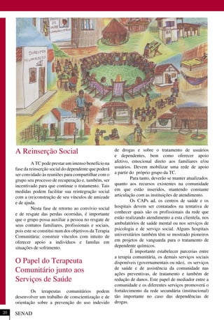 A Reinserção Social
A TC pode prestar um imenso benefício na
fase da reinserção social do dependente que poderá
ser convidado às reuniões para compartilhar com o
grupo seu processo de recuperação e, também, ser
incentivado para que continue o tratamento. Tais
medidas podem facilitar sua reintegração social
com a (re)construção de seu vínculos de amizade
e de ajuda.
Nesta fase de retorno ao convívio social
e de resgate das perdas ocorridas, é importante
que o grupo possa auxiliar a pessoa no resgate de
seus contatos familiares, profissionais e sociais,
pois este se constitui num dos objetivos da Terapia
Comunitária: construir vínculos com intuito de
oferecer apoio a indivíduos e famílas em
situações de sofrimento.
O Papel do Terapeuta
Comunitário junto aos
Serviços de Saúde
Os terapeutas comunitários podem
desenvolver um trabalho de conscientização e de
orientação sobre a prevenção do uso indevido
de drogas e sobre o tratamento de usuários
e dependentes, bem como oferecer apoio
afetivo, emocional direto aos familiares e/ou
usuários. Devem mobilizar uma rede de apoio
a partir do próprio grupo da TC.
Para tanto, deverão se manter atualizados
quanto aos recursos existentes na comunidade
em que estão inseridos, mantendo constante
articulação com as instituições de atendimento.
Os CAPs ad, os centros de saúde e os
hospitais devem ser contatados na tentativa de
conhecer quais são os profissionais da rede que
estão realizando atendimento a esta clientela, nos
ambulatórios de saúde mental ou nos serviços de
psicologia e de serviço social. Alguns hospitais
universitários também têm se mostrado pioneiros
em projetos de vanguarda para o tratamento de
dependente químicos.
É importante estabelecer parcerias entre
a terapia comunitária, os demais serviços sociais
disponíveis (governamentais ou não), os serviços
de saúde e de assistência da comunidade nas
ações preventivas, de tratamento e também de
redução de danos. Este papel de mediador entre a
comunidade e os diferentes serviços promoverá o
fortalecimento da rede secundária (institucional)
tão importante no caso das dependências de
drogas.
SENAD20
 