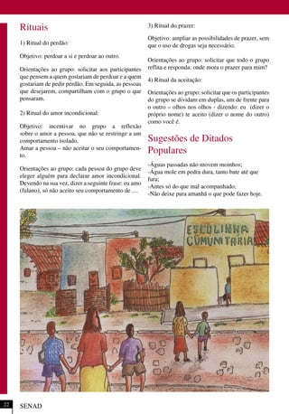 Rituais
1) Ritual do perdão:
Objetivo: perdoar a si e perdoar ao outro.
Orientações ao grupo: solicitar aos participantes
que pensem a quem gostariam de perdoar e a quem
gostariam de pedir perdão. Em seguida, as pessoas
que desejarem, compartilham com o grupo o que
pensaram.
2) Ritual do amor incondicional:
Objetivo: incentivar no grupo a reflexão
sobre o amor a pessoa, que não se restringe a um
comportamento isolado.
Amar a pessoa – não aceitar o seu comportamen-
to.
Orientações ao grupo: cada pessoa do grupo deve
eleger alguém para declarar amor incondicional.
Devendo na sua vez, dizer a seguinte frase: eu amo
(fulano), só não aceito seu comportamento de ....
3) Ritual do prazer:
Objetivo: ampliar as possibilidades de prazer, sem
que o uso de drogas seja necessário.
Orientações ao grupo: solicitar que todo o grupo
reflita e responda: onde mora o prazer para mim?
4) Ritual da aceitação:
Orientações ao grupo: solicitar que os participantes
do grupo se dividam em duplas, um de frente para
o outro – olhos nos olhos - dizendo: eu (dizer o
próprio nome) te aceito (dizer o nome do outro)
como você é.
Sugestões de Ditados
Populares
-Águas passadas não movem moinhos;
-Água mole em pedra dura, tanto bate até que
fura;
-Antes só do que mal acompanhado;
-Não deixe para amanhã o que pode fazer hoje.
SENAD22
 