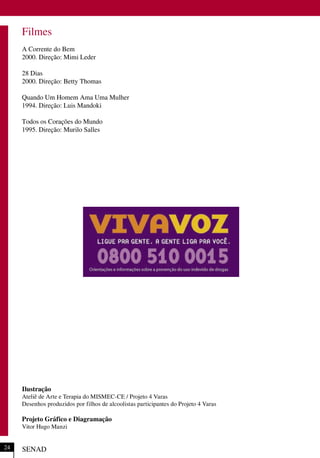 SENAD24
Filmes
A Corrente do Bem
2000. Direção: Mimi Leder
28 Dias
2000. Direção: Betty Thomas
Quando Um Homem Ama Uma Mulher
1994. Direção: Luis Mandoki
Todos os Corações do Mundo
1995. Direção: Murilo Salles
Ilustração
Ateliê de Arte e Terapia do MISMEC-CE / Projeto 4 Varas
Desenhos produzidos por filhos de alcoolistas participantes do Projeto 4 Varas
Projeto Gráfico e Diagramação
Vitor Hugo Manzi
 