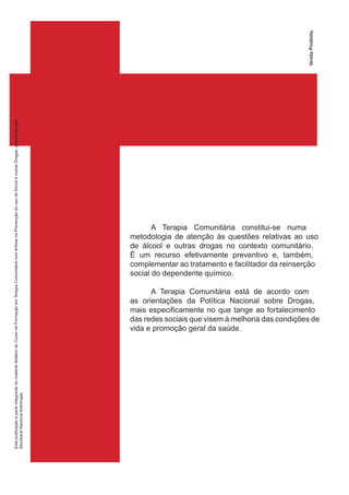 A Terapia Comunitária constitui-se numa
metodologia de atenção às questões relativas ao uso
de álcool e outras drogas no contexto comunitário.
É um recurso efetivamente preventivo e, também,
complementar ao tratamento e facilitador da reinserção
social do dependente químico.
A Terapia Comunitária está de acordo com
as orientações da Política Nacional sobre Drogas,
mais especificamente no que tange ao fortalecimento
das redes sociais que visem à melhoria das condições de
vida e promoção geral da saúde.
EstapublicaçãoéparteintegrantedomaterialdidáticodoCursodeFormaçãoemTerapiaComunitáriacomênfasenaPrevençãodousodeÀlcooleoutrasDrogas,promovidopela
SecretariaNacionalAntidrogas
VendaProibida.
 